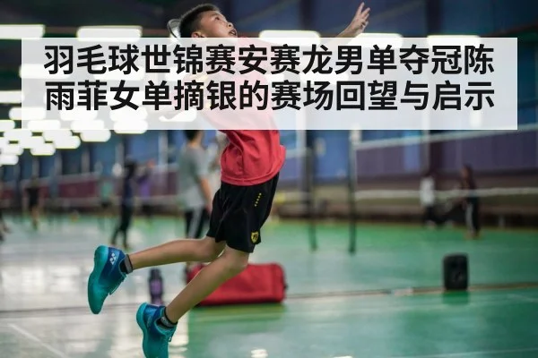 羽毛球世锦赛安赛龙男单夺冠陈雨菲女单摘银的赛场回望与启示