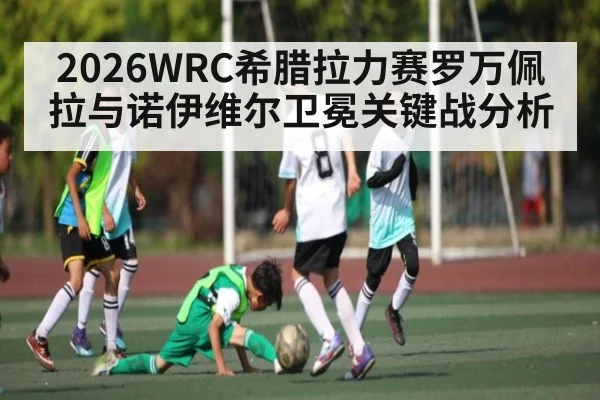 2026WRC希腊拉力赛罗万佩拉与诺伊维尔卫冕关键战分析