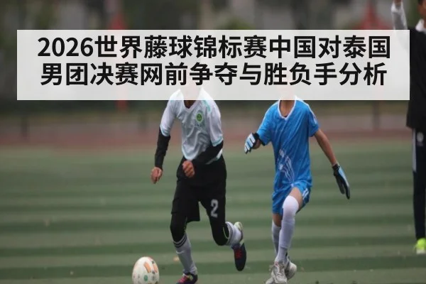 2026世界藤球锦标赛中国对泰国男团决赛网前争夺与胜负手分析