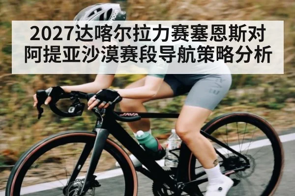 2027达喀尔拉力赛塞恩斯对阿提亚沙漠赛段导航策略分析
